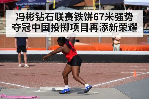 冯彬钻石联赛铁饼67米强势夺冠中国投掷项目再添新荣耀